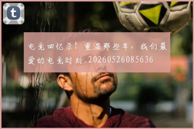 电竞回忆杀！重温那些年，我们最爱的电竞时刻_20260526085636