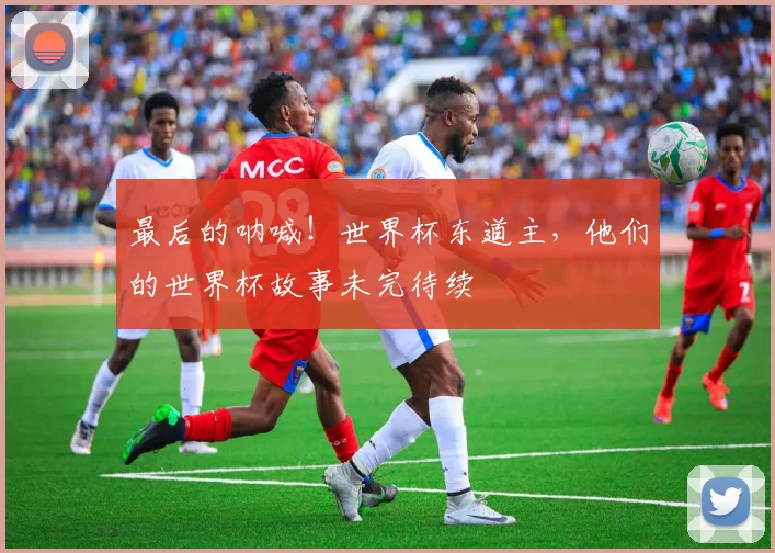 最后的呐喊！世界杯东道主，他们的世界杯故事未完待续