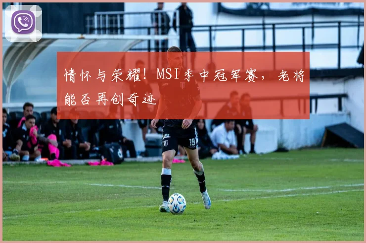情怀与荣耀！MSI季中冠军赛，老将能否再创奇迹