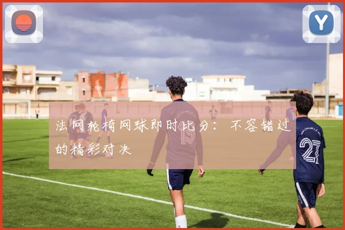 法网轮椅网球即时比分：不容错过的精彩对决