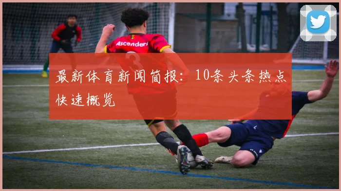最新体育新闻简报：10条头条热点快速概览