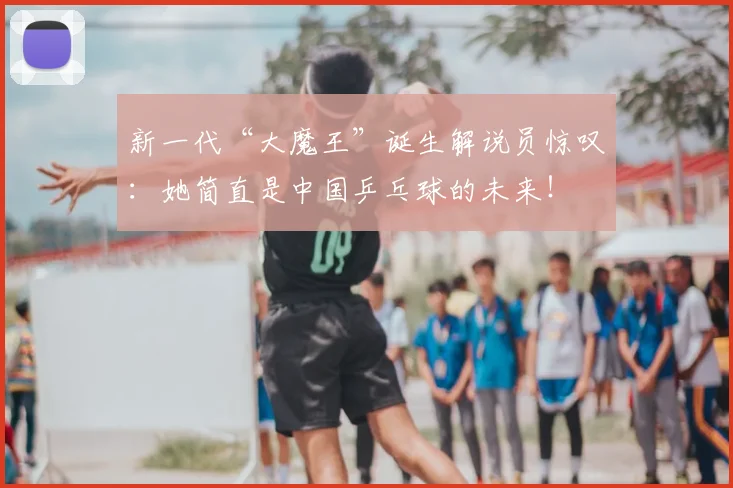 新一代“大魔王”诞生解说员惊叹：她简直是中国乒乓球的未来！