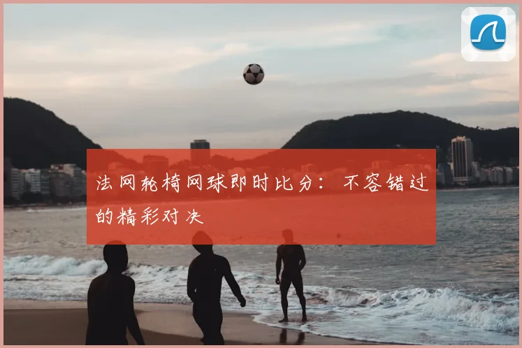 法网轮椅网球即时比分：不容错过的精彩对决
