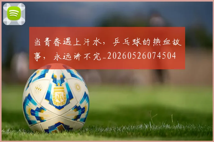 当青春遇上汗水，乒乓球的热血故事，永远讲不完_20260526074504