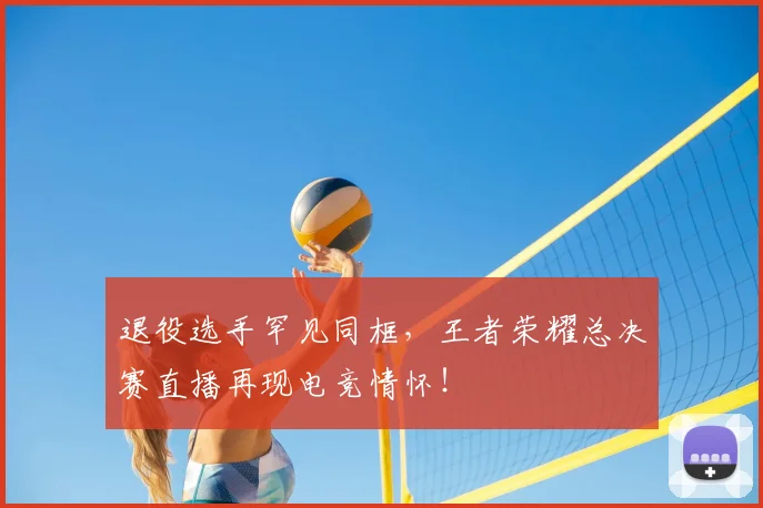 退役选手罕见同框，王者荣耀总决赛直播再现电竞情怀！