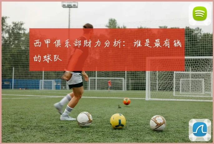 西甲俱乐部财力分析：谁是最有钱的球队