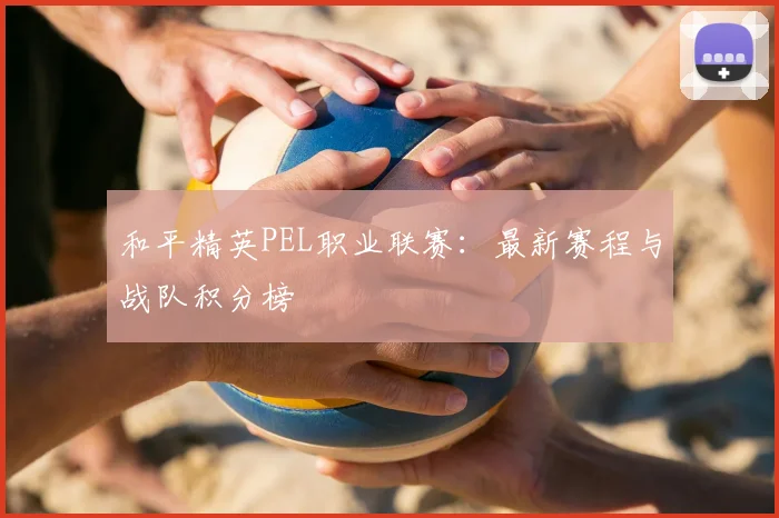 和平精英PEL职业联赛：最新赛程与战队积分榜