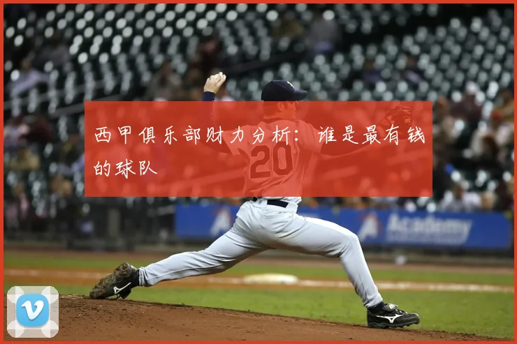 西甲俱乐部财力分析：谁是最有钱的球队