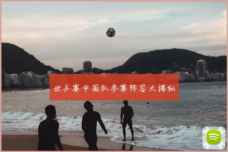 世乒赛中国队参赛阵容大揭秘